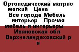 Ортопедический матрас мягкий › Цена ­ 6 743 - Все города Мебель, интерьер » Прочая мебель и интерьеры   . Ивановская обл.,Верхнеландеховский р-н